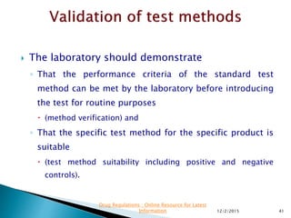  The laboratory should demonstrate
◦ That the performance criteria of the standard test
method can be met by the laboratory before introducing
the test for routine purposes
 (method verification) and
◦ That the specific test method for the specific product is
suitable
 (test method suitability including positive and negative
controls).
12/2/2015 41
Drug Regulations : Online Resource for Latest
Information
 