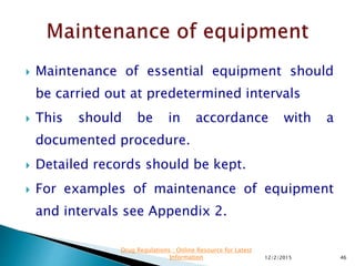  Maintenance of essential equipment should
be carried out at predetermined intervals
 This should be in accordance with a
documented procedure.
 Detailed records should be kept.
 For examples of maintenance of equipment
and intervals see Appendix 2.
12/2/2015 46
Drug Regulations : Online Resource for Latest
Information
 