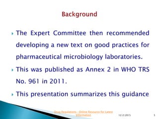  The Expert Committee then recommended
developing a new text on good practices for
pharmaceutical microbiology laboratories.
 This was published as Annex 2 in WHO TRS
No. 961 in 2011.
 This presentation summarizes this guidance
12/2/2015 5
Drug Regulations : Online Resource for Latest
Information
 