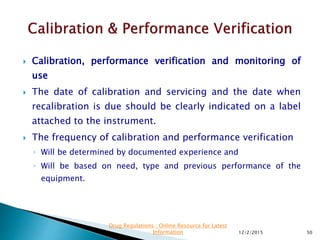  Calibration, performance verification and monitoring of
use
 The date of calibration and servicing and the date when
recalibration is due should be clearly indicated on a label
attached to the instrument.
 The frequency of calibration and performance verification
◦ Will be determined by documented experience and
◦ Will be based on need, type and previous performance of the
equipment.
12/2/2015 50
Drug Regulations : Online Resource for Latest
Information
 
