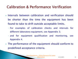  Intervals between calibration and verification should
be shorter than the time the equipment has been
found to take to drift outside acceptable limits.
◦ For examples of calibration checks and intervals for
different laboratory equipment, see Appendix 3;
◦ and for equipment qualification and monitoring, see
Appendix 4.
 The performance of the equipment should conform to
predefined acceptance criteria.
12/2/2015 51
Drug Regulations : Online Resource for Latest
Information
 