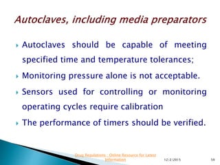  Autoclaves should be capable of meeting
specified time and temperature tolerances;
 Monitoring pressure alone is not acceptable.
 Sensors used for controlling or monitoring
operating cycles require calibration
 The performance of timers should be verified.
12/2/2015 59
Drug Regulations : Online Resource for Latest
Information
 