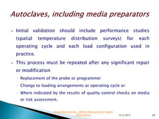  Initial validation should include performance studies
(spatial temperature distribution surveys) for each
operating cycle and each load configuration used in
practice.
 This process must be repeated after any significant repair
or modification
◦ Replacement of the probe or programmer
◦ Change to loading arrangements or operating cycle or
◦ Where indicated by the results of quality control checks on media
or risk assessment.
12/2/2015 60
Drug Regulations : Online Resource for Latest
Information
 
