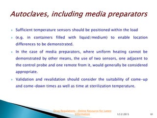 Sufficient temperature sensors should be positioned within the load
 (e.g. in containers filled with liquid/medium) to enable location
differences to be demonstrated.
 In the case of media preparators, where uniform heating cannot be
demonstrated by other means, the use of two sensors, one adjacent to
the control probe and one remote from it, would generally be considered
appropriate.
 Validation and revalidation should consider the suitability of come-up
and come-down times as well as time at sterilization temperature.
12/2/2015 61
Drug Regulations : Online Resource for Latest
Information
 