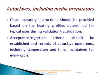  Clear operating instructions should be provided
based on the heating profiles determined for
typical uses during validation/revalidation.
 Acceptance/rejection criteria should be
established and records of autoclave operations,
including temperature and time, maintained for
every cycle.
12/2/2015 62
Drug Regulations : Online Resource for Latest
Information
 