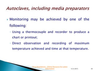  Monitoring may be achieved by one of the
following:
◦ Using a thermocouple and recorder to produce a
chart or printout;
◦ Direct observation and recording of maximum
temperature achieved and time at that temperature.
12/2/2015 63
Drug Regulations : Online Resource for Latest
Information
 