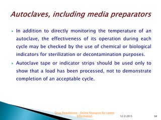  In addition to directly monitoring the temperature of an
autoclave, the effectiveness of its operation during each
cycle may be checked by the use of chemical or biological
indicators for sterilization or decontamination purposes.
 Autoclave tape or indicator strips should be used only to
show that a load has been processed, not to demonstrate
completion of an acceptable cycle.
12/2/2015 64
Drug Regulations : Online Resource for Latest
Information
 