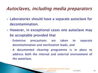  Laboratories should have a separate autoclave for
decontamination.
 However, in exceptional cases one autoclave may
be acceptable provided that
◦ Extensive precautions are taken to separate
decontamination and sterilization loads, and
◦ A documented cleaning programme is in place to
address both the internal and external environment of
the autoclave.
12/2/2015 65
Drug Regulations : Online Resource for Latest
Information
 
