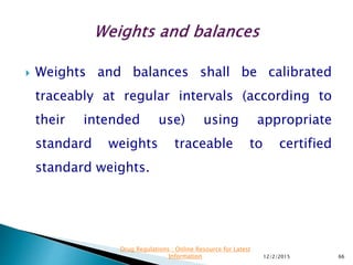 Weights and balances shall be calibrated
traceably at regular intervals (according to
their intended use) using appropriate
standard weights traceable to certified
standard weights.
12/2/2015 66
Drug Regulations : Online Resource for Latest
Information
 