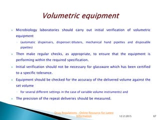  Microbiology laboratories should carry out initial verification of volumetric
equipment
◦ (automatic dispensers, dispenser/diluters, mechanical hand pipettes and disposable
pipettes)
 Then make regular checks, as appropriate, to ensure that the equipment is
performing within the required specification.
 Initial verification should not be necessary for glassware which has been certified
to a specific tolerance.
 Equipment should be checked for the accuracy of the delivered volume against the
set volume
◦ for several different settings in the case of variable volume instruments) and
 The precision of the repeat deliveries should be measured.
12/2/2015 67
Drug Regulations : Online Resource for Latest
Information
 