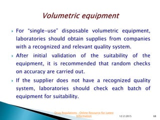  For “single-use” disposable volumetric equipment,
laboratories should obtain supplies from companies
with a recognized and relevant quality system.
 After initial validation of the suitability of the
equipment, it is recommended that random checks
on accuracy are carried out.
 If the supplier does not have a recognized quality
system, laboratories should check each batch of
equipment for suitability.
12/2/2015 68
Drug Regulations : Online Resource for Latest
Information
 