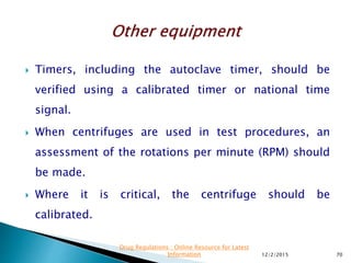  Timers, including the autoclave timer, should be
verified using a calibrated timer or national time
signal.
 When centrifuges are used in test procedures, an
assessment of the rotations per minute (RPM) should
be made.
 Where it is critical, the centrifuge should be
calibrated.
12/2/2015 70
Drug Regulations : Online Resource for Latest
Information
 