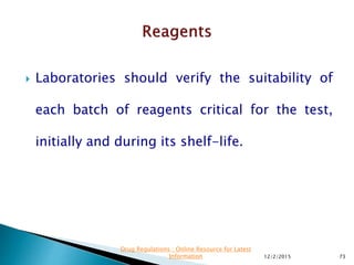  Laboratories should verify the suitability of
each batch of reagents critical for the test,
initially and during its shelf-life.
12/2/2015 73
Drug Regulations : Online Resource for Latest
Information
 