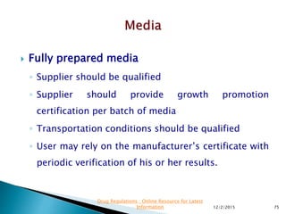  Fully prepared media
◦ Supplier should be qualified
◦ Supplier should provide growth promotion
certification per batch of media
◦ Transportation conditions should be qualified
◦ User may rely on the manufacturer’s certificate with
periodic verification of his or her results.
12/2/2015 75
Drug Regulations : Online Resource for Latest
Information
 