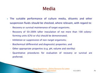  The suitable performance of culture media, diluents and other
suspension fluids should be checked, where relevant, with regard to:
◦ Recovery or survival maintenance of target organisms.
◦ Recovery of 50–200% (after inoculation of not more than 100 colony-
forming units (CFU or cfu) should be demonstrated;
◦ Inhibition or suppression of non-target organisms;
◦ Biochemical (differential and diagnostic) properties; and
◦ Other appropriate properties (e.g. pH, volume and sterility)
◦ Quantitative procedures for evaluation of recovery or survival are
preferred.
12/2/2015 76
Drug Regulations : Online Resource for Latest
Information
 