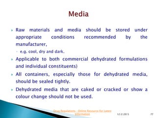  Raw materials and media should be stored under
appropriate conditions recommended by the
manufacturer,
◦ e.g. cool, dry and dark.
 Applicable to both commercial dehydrated formulations
and individual constituents)
 All containers, especially those for dehydrated media,
should be sealed tightly.
 Dehydrated media that are caked or cracked or show a
colour change should not be used.
12/2/2015 77
Drug Regulations : Online Resource for Latest
Information
 