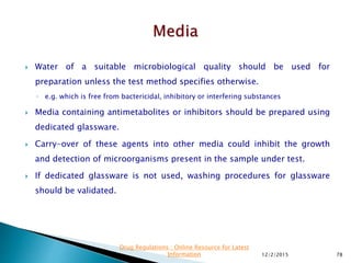  Water of a suitable microbiological quality should be used for
preparation unless the test method specifies otherwise.
◦ e.g. which is free from bactericidal, inhibitory or interfering substances
 Media containing antimetabolites or inhibitors should be prepared using
dedicated glassware.
 Carry-over of these agents into other media could inhibit the growth
and detection of microorganisms present in the sample under test.
 If dedicated glassware is not used, washing procedures for glassware
should be validated.
12/2/2015 78
Drug Regulations : Online Resource for Latest
Information
 