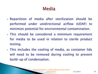  Repartition of media after sterilization should be
performed under unidirectional airflow (UDAF) to
minimize potential for environmental contamination.
 This should be considered a minimum requirement
for media to be used in relation to sterile product
testing.
 This includes the cooling of media, as container lids
will need to be removed during cooling to prevent
build-up of condensation.
12/2/2015 79
Drug Regulations : Online Resource for Latest
Information
 