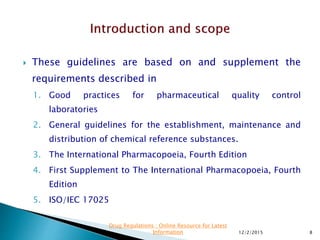 These guidelines are based on and supplement the
requirements described in
1. Good practices for pharmaceutical quality control
laboratories
2. General guidelines for the establishment, maintenance and
distribution of chemical reference substances.
3. The International Pharmacopoeia, Fourth Edition
4. First Supplement to The International Pharmacopoeia, Fourth
Edition
5. ISO/IEC 17025
12/2/2015 8
Drug Regulations : Online Resource for Latest
Information
 