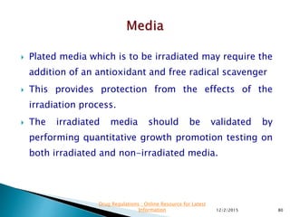  Plated media which is to be irradiated may require the
addition of an antioxidant and free radical scavenger
 This provides protection from the effects of the
irradiation process.
 The irradiated media should be validated by
performing quantitative growth promotion testing on
both irradiated and non-irradiated media.
12/2/2015 80
Drug Regulations : Online Resource for Latest
Information
 