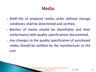  Shelf-life of prepared media under defined storage
conditions shall be determined and verified.
 Batches of media should be identifiable and their
conformance with quality specifications documented.
 Any changes to the quality specification of purchased
media should be notified by the manufacturer to the
user
12/2/2015 81
Drug Regulations : Online Resource for Latest
Information
 