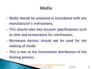  Media should be prepared in accordance with any
manufacturer’s instructions,
 This should take into account specifications such
as time and temperature for sterilization.
 Microwave devices should not be used for the
melting of media
 This is due to the inconsistent distribution of the
heating process.
12/2/2015 82
Drug Regulations : Online Resource for Latest
Information
 
