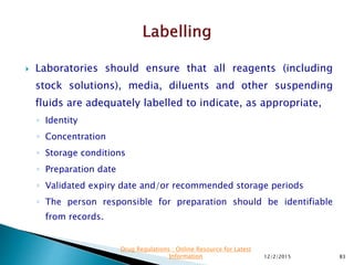  Laboratories should ensure that all reagents (including
stock solutions), media, diluents and other suspending
fluids are adequately labelled to indicate, as appropriate,
◦ Identity
◦ Concentration
◦ Storage conditions
◦ Preparation date
◦ Validated expiry date and/or recommended storage periods
◦ The person responsible for preparation should be identifiable
from records.
12/2/2015 83
Drug Regulations : Online Resource for Latest
Information
 
