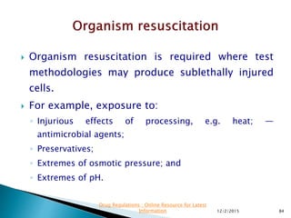  Organism resuscitation is required where test
methodologies may produce sublethally injured
cells.
 For example, exposure to:
◦ Injurious effects of processing, e.g. heat; —
antimicrobial agents;
◦ Preservatives;
◦ Extremes of osmotic pressure; and
◦ Extremes of pH.
12/2/2015 84
Drug Regulations : Online Resource for Latest
Information
 