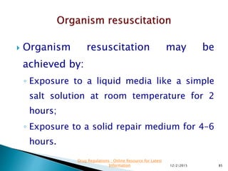 Organism resuscitation may be
achieved by:
◦ Exposure to a liquid media like a simple
salt solution at room temperature for 2
hours;
◦ Exposure to a solid repair medium for 4–6
hours.
12/2/2015 85
Drug Regulations : Online Resource for Latest
Information
 