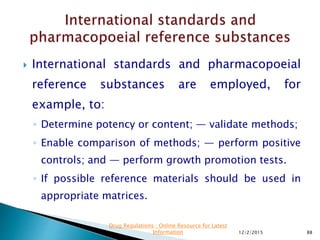  International standards and pharmacopoeial
reference substances are employed, for
example, to:
◦ Determine potency or content; — validate methods;
◦ Enable comparison of methods; — perform positive
controls; and — perform growth promotion tests.
◦ If possible reference materials should be used in
appropriate matrices.
12/2/2015 88
Drug Regulations : Online Resource for Latest
Information
 