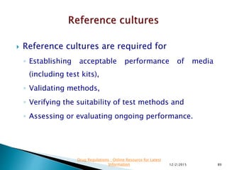  Reference cultures are required for
◦ Establishing acceptable performance of media
(including test kits),
◦ Validating methods,
◦ Verifying the suitability of test methods and
◦ Assessing or evaluating ongoing performance.
12/2/2015 89
Drug Regulations : Online Resource for Latest
Information
 