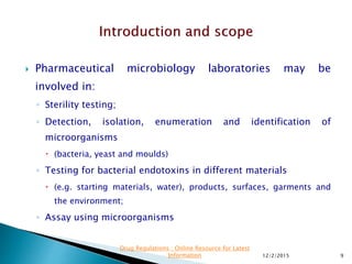  Pharmaceutical microbiology laboratories may be
involved in:
◦ Sterility testing;
◦ Detection, isolation, enumeration and identification of
microorganisms
 (bacteria, yeast and moulds)
◦ Testing for bacterial endotoxins in different materials
 (e.g. starting materials, water), products, surfaces, garments and
the environment;
◦ Assay using microorganisms
12/2/2015 9
Drug Regulations : Online Resource for Latest
Information
 