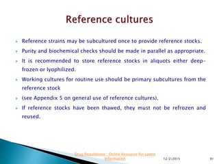  Reference strains may be subcultured once to provide reference stocks.
 Purity and biochemical checks should be made in parallel as appropriate.
 It is recommended to store reference stocks in aliquots either deep-
frozen or lyophilized.
 Working cultures for routine use should be primary subcultures from the
reference stock
 (see Appendix 5 on general use of reference cultures).
 If reference stocks have been thawed, they must not be refrozen and
reused.
12/2/2015 91
Drug Regulations : Online Resource for Latest
Information
 