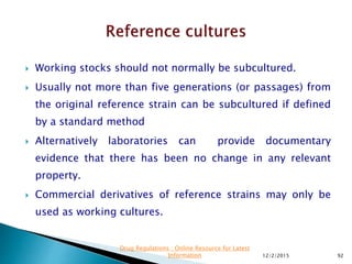  Working stocks should not normally be subcultured.
 Usually not more than five generations (or passages) from
the original reference strain can be subcultured if defined
by a standard method
 Alternatively laboratories can provide documentary
evidence that there has been no change in any relevant
property.
 Commercial derivatives of reference strains may only be
used as working cultures.
12/2/2015 92
Drug Regulations : Online Resource for Latest
Information
 