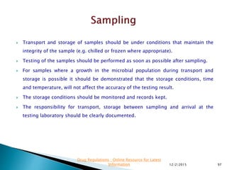  Transport and storage of samples should be under conditions that maintain the
integrity of the sample (e.g. chilled or frozen where appropriate).
 Testing of the samples should be performed as soon as possible after sampling.
 For samples where a growth in the microbial population during transport and
storage is possible it should be demonstrated that the storage conditions, time
and temperature, will not affect the accuracy of the testing result.
 The storage conditions should be monitored and records kept.
 The responsibility for transport, storage between sampling and arrival at the
testing laboratory should be clearly documented.
12/2/2015 97
Drug Regulations : Online Resource for Latest
Information
 