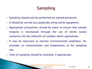  Sampling should only be performed by trained personnel.
 It should be carried out aseptically using sterile equipment.
 Appropriate precautions should be taken to ensure that sample
integrity is maintained through the use of sterile sealed
containers for the collection of samples where appropriate.
 It may be necessary to monitor environmental conditions, for
example, air contamination and temperature, at the sampling
site.
 Time of sampling should be recorded, if appropriate.
12/2/2015 98
Drug Regulations : Online Resource for Latest
Information
 