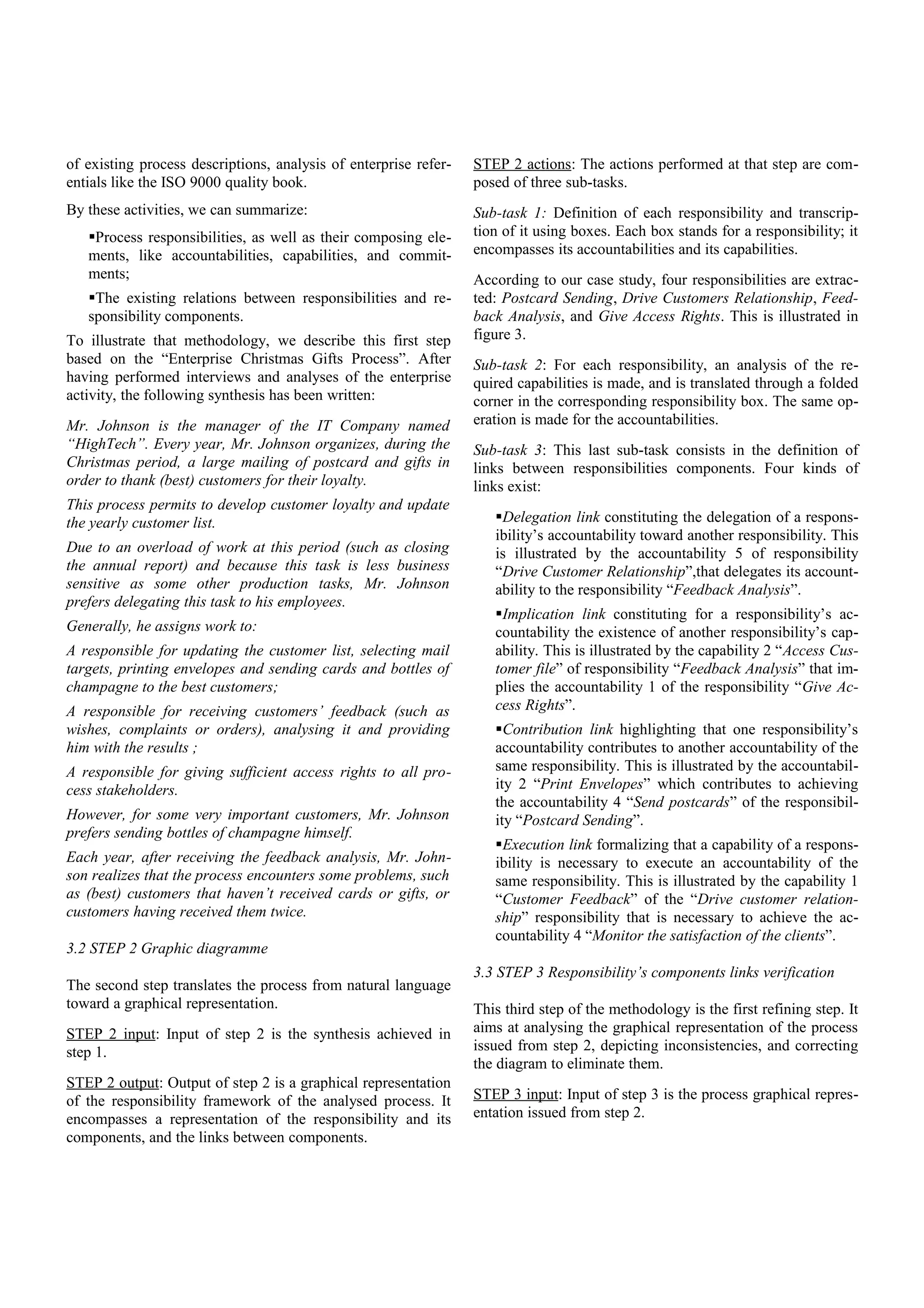 of existing process descriptions, analysis of enterprise refer-
entials like the ISO 9000 quality book.
By these activities, we can summarize:
Process responsibilities, as well as their composing ele-
ments, like accountabilities, capabilities, and commit-
ments;
The existing relations between responsibilities and re-
sponsibility components.
To illustrate that methodology, we describe this first step
based on the “Enterprise Christmas Gifts Process”. After
having performed interviews and analyses of the enterprise
activity, the following synthesis has been written:
Mr. Johnson is the manager of the IT Company named
“HighTech”. Every year, Mr. Johnson organizes, during the
Christmas period, a large mailing of postcard and gifts in
order to thank (best) customers for their loyalty.
This process permits to develop customer loyalty and update
the yearly customer list.
Due to an overload of work at this period (such as closing
the annual report) and because this task is less business
sensitive as some other production tasks, Mr. Johnson
prefers delegating this task to his employees.
Generally, he assigns work to:
A responsible for updating the customer list, selecting mail
targets, printing envelopes and sending cards and bottles of
champagne to the best customers;
A responsible for receiving customers’ feedback (such as
wishes, complaints or orders), analysing it and providing
him with the results ;
A responsible for giving sufficient access rights to all pro-
cess stakeholders.
However, for some very important customers, Mr. Johnson
prefers sending bottles of champagne himself.
Each year, after receiving the feedback analysis, Mr. John-
son realizes that the process encounters some problems, such
as (best) customers that haven’t received cards or gifts, or
customers having received them twice.
3.2 STEP 2 Graphic diagramme
The second step translates the process from natural language
toward a graphical representation.
STEP 2 input: Input of step 2 is the synthesis achieved in
step 1.
STEP 2 output: Output of step 2 is a graphical representation
of the responsibility framework of the analysed process. It
encompasses a representation of the responsibility and its
components, and the links between components.
STEP 2 actions: The actions performed at that step are com-
posed of three sub-tasks.
Sub-task 1: Definition of each responsibility and transcrip-
tion of it using boxes. Each box stands for a responsibility; it
encompasses its accountabilities and its capabilities.
According to our case study, four responsibilities are extrac-
ted: Postcard Sending, Drive Customers Relationship, Feed-
back Analysis, and Give Access Rights. This is illustrated in
figure 3.
Sub-task 2: For each responsibility, an analysis of the re-
quired capabilities is made, and is translated through a folded
corner in the corresponding responsibility box. The same op-
eration is made for the accountabilities.
Sub-task 3: This last sub-task consists in the definition of
links between responsibilities components. Four kinds of
links exist:
Delegation link constituting the delegation of a respons-
ibility’s accountability toward another responsibility. This
is illustrated by the accountability 5 of responsibility
“Drive Customer Relationship”,that delegates its account-
ability to the responsibility “Feedback Analysis”.
Implication link constituting for a responsibility’s ac-
countability the existence of another responsibility’s cap-
ability. This is illustrated by the capability 2 “Access Cus-
tomer file” of responsibility “Feedback Analysis” that im-
plies the accountability 1 of the responsibility “Give Ac-
cess Rights”.
Contribution link highlighting that one responsibility’s
accountability contributes to another accountability of the
same responsibility. This is illustrated by the accountabil-
ity 2 “Print Envelopes” which contributes to achieving
the accountability 4 “Send postcards” of the responsibil-
ity “Postcard Sending”.
Execution link formalizing that a capability of a respons-
ibility is necessary to execute an accountability of the
same responsibility. This is illustrated by the capability 1
“Customer Feedback” of the “Drive customer relation-
ship” responsibility that is necessary to achieve the ac-
countability 4 “Monitor the satisfaction of the clients”.
3.3 STEP 3 Responsibility’s components links verification
This third step of the methodology is the first refining step. It
aims at analysing the graphical representation of the process
issued from step 2, depicting inconsistencies, and correcting
the diagram to eliminate them.
STEP 3 input: Input of step 3 is the process graphical repres-
entation issued from step 2.
 
