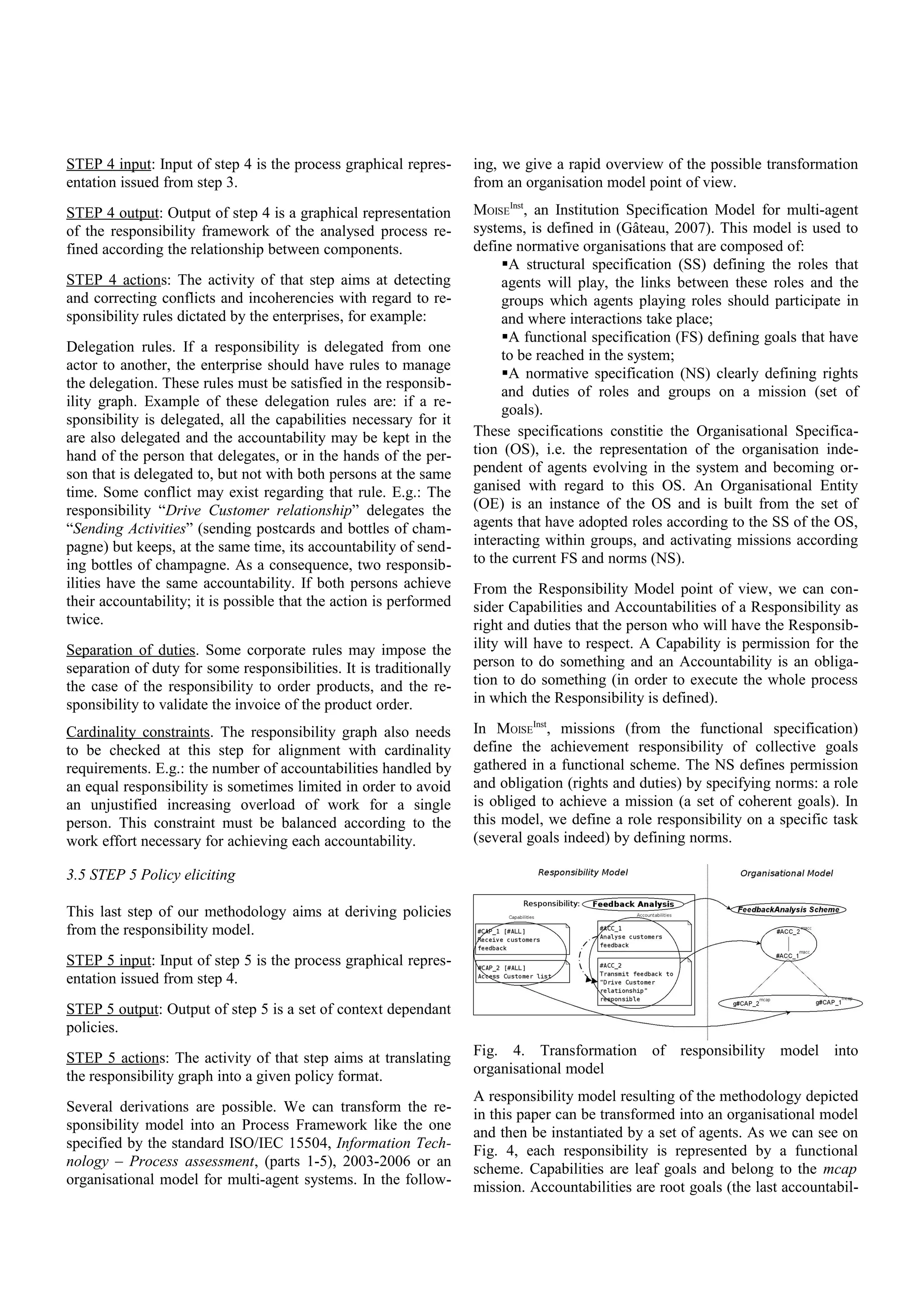 STEP 4 input: Input of step 4 is the process graphical repres-
entation issued from step 3.
STEP 4 output: Output of step 4 is a graphical representation
of the responsibility framework of the analysed process re-
fined according the relationship between components.
STEP 4 actions: The activity of that step aims at detecting
and correcting conflicts and incoherencies with regard to re-
sponsibility rules dictated by the enterprises, for example:
Delegation rules. If a responsibility is delegated from one
actor to another, the enterprise should have rules to manage
the delegation. These rules must be satisfied in the responsib-
ility graph. Example of these delegation rules are: if a re-
sponsibility is delegated, all the capabilities necessary for it
are also delegated and the accountability may be kept in the
hand of the person that delegates, or in the hands of the per-
son that is delegated to, but not with both persons at the same
time. Some conflict may exist regarding that rule. E.g.: The
responsibility “Drive Customer relationship” delegates the
“Sending Activities” (sending postcards and bottles of cham-
pagne) but keeps, at the same time, its accountability of send-
ing bottles of champagne. As a consequence, two responsib-
ilities have the same accountability. If both persons achieve
their accountability; it is possible that the action is performed
twice.
Separation of duties. Some corporate rules may impose the
separation of duty for some responsibilities. It is traditionally
the case of the responsibility to order products, and the re-
sponsibility to validate the invoice of the product order.
Cardinality constraints. The responsibility graph also needs
to be checked at this step for alignment with cardinality
requirements. E.g.: the number of accountabilities handled by
an equal responsibility is sometimes limited in order to avoid
an unjustified increasing overload of work for a single
person. This constraint must be balanced according to the
work effort necessary for achieving each accountability.
3.5 STEP 5 Policy eliciting
This last step of our methodology aims at deriving policies
from the responsibility model.
STEP 5 input: Input of step 5 is the process graphical repres-
entation issued from step 4.
STEP 5 output: Output of step 5 is a set of context dependant
policies.
STEP 5 actions: The activity of that step aims at translating
the responsibility graph into a given policy format.
Several derivations are possible. We can transform the re-
sponsibility model into an Process Framework like the one
specified by the standard ISO/IEC 15504, Information Tech-
nology – Process assessment, (parts 1-5), 2003-2006 or an
organisational model for multi-agent systems. In the follow-
ing, we give a rapid overview of the possible transformation
from an organisation model point of view.
MOISE
Inst
, an Institution Specification Model for multi-agent
systems, is defined in (Gâteau, 2007). This model is used to
define normative organisations that are composed of:
A structural specification (SS) defining the roles that
agents will play, the links between these roles and the
groups which agents playing roles should participate in
and where interactions take place;
A functional specification (FS) defining goals that have
to be reached in the system;
A normative specification (NS) clearly defining rights
and duties of roles and groups on a mission (set of
goals).
These specifications constitie the Organisational Specifica-
tion (OS), i.e. the representation of the organisation inde-
pendent of agents evolving in the system and becoming or-
ganised with regard to this OS. An Organisational Entity
(OE) is an instance of the OS and is built from the set of
agents that have adopted roles according to the SS of the OS,
interacting within groups, and activating missions according
to the current FS and norms (NS).
From the Responsibility Model point of view, we can con-
sider Capabilities and Accountabilities of a Responsibility as
right and duties that the person who will have the Responsib-
ility will have to respect. A Capability is permission for the
person to do something and an Accountability is an obliga-
tion to do something (in order to execute the whole process
in which the Responsibility is defined).
In MOISE
Inst
, missions (from the functional specification)
define the achievement responsibility of collective goals
gathered in a functional scheme. The NS defines permission
and obligation (rights and duties) by specifying norms: a role
is obliged to achieve a mission (a set of coherent goals). In
this model, we define a role responsibility on a specific task
(several goals indeed) by defining norms.
Fig. 4. Transformation of responsibility model into
organisational model
A responsibility model resulting of the methodology depicted
in this paper can be transformed into an organisational model
and then be instantiated by a set of agents. As we can see on
Fig. 4, each responsibility is represented by a functional
scheme. Capabilities are leaf goals and belong to the mcap
mission. Accountabilities are root goals (the last accountabil-
 