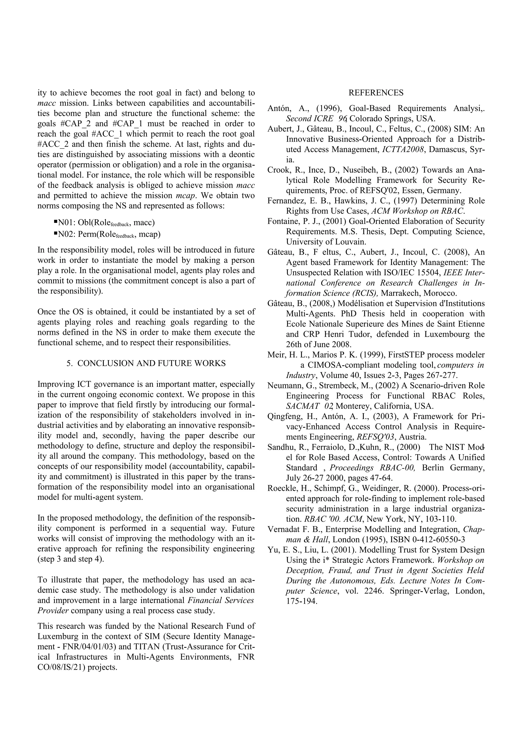 ity to achieve becomes the root goal in fact) and belong to
macc mission. Links between capabilities and accountabili-
ties become plan and structure the functional scheme: the
goals #CAP_2 and #CAP_1 must be reached in order to
reach the goal #ACC_1 which permit to reach the root goal
#ACC_2 and then finish the scheme. At last, rights and du-
ties are distinguished by associating missions with a deontic
operator (permission or obligation) and a role in the organisa-
tional model. For instance, the role which will be responsible
of the feedback analysis is obliged to achieve mission macc
and permitted to achieve the mission mcap. We obtain two
norms composing the NS and represented as follows:
N01: Obl(Rolefeedback, macc)
N02: Perm(Rolefeedback, mcap)
In the responsibility model, roles will be introduced in future
work in order to instantiate the model by making a person
play a role. In the organisational model, agents play roles and
commit to missions (the commitment concept is also a part of
the responsibility).
Once the OS is obtained, it could be instantiated by a set of
agents playing roles and reaching goals regarding to the
norms defined in the NS in order to make them execute the
functional scheme, and to respect their responsibilities.
5. CONCLUSION AND FUTURE WORKS
Improving ICT governance is an important matter, especially
in the current ongoing economic context. We propose in this
paper to improve that field firstly by introducing our formal-
ization of the responsibility of stakeholders involved in in-
dustrial activities and by elaborating an innovative responsib-
ility model and, secondly, having the paper describe our
methodology to define, structure and deploy the responsibil-
ity all around the company. This methodology, based on the
concepts of our responsibility model (accountability, capabil-
ity and commitment) is illustrated in this paper by the trans-
formation of the responsibility model into an organisational
model for multi-agent system.
In the proposed methodology, the definition of the responsib-
ility component is performed in a sequential way. Future
works will consist of improving the methodology with an it-
erative approach for refining the responsibility engineering
(step 3 and step 4).
To illustrate that paper, the methodology has used an aca-
demic case study. The methodology is also under validation
and improvement in a large international Financial Services
Provider company using a real process case study.
This research was funded by the National Research Fund of
Luxemburg in the context of SIM (Secure Identity Manage-
ment - FNR/04/01/03) and TITAN (Trust-Assurance for Crit-
ical Infrastructures in Multi-Agents Environments, FNR
CO/08/IS/21) projects.
REFERENCES
Antón, A., (1996), Goal-Based Requirements Analysi,.
Second ICRE 96, Colorado Springs, USA.
Aubert, J., Gâteau, B., Incoul, C., Feltus, C., (2008) SIM: An
Innovative Business-Oriented Approach for a Distrib-
uted Access Management, ICTTA2008, Damascus, Syr-
ia.
Crook, R., Ince, D., Nuseibeh, B., (2002) Towards an Ana-
lytical Role Modelling Framework for Security Re-
quirements, Proc. of REFSQ'02, Essen, Germany.
Fernandez, E. B., Hawkins, J. C., (1997) Determining Role
Rights from Use Cases, ACM Workshop on RBAC.
Fontaine, P. J., (2001) Goal-Oriented Elaboration of Security
Requirements. M.S. Thesis, Dept. Computing Science,
University of Louvain.
Gâteau, B., F eltus, C., Aubert, J., Incoul, C. (2008), An
Agent based Framework for Identity Management: The
Unsuspected Relation with ISO/IEC 15504, IEEE Inter-
national Conference on Research Challenges in In-
formation Science (RCIS), Marrakech, Morocco.
Gâteau, B., (2008,) Modélisation et Supervision d'Institutions
Multi-Agents. PhD Thesis held in cooperation with
Ecole Nationale Superieure des Mines de Saint Etienne
and CRP Henri Tudor, defended in Luxembourg the
26th of June 2008.
Meir, H. L., Marios P. K. (1999), FirstSTEP process modeler
a CIMOSA-compliant modeling tool, computers in
Industry, Volume 40, Issues 2-3, Pages 267-277.
Neumann, G., Strembeck, M., (2002) A Scenario-driven Role
Engineering Process for Functional RBAC Roles,
SACMAT 02, Monterey, California, USA.
Qingfeng, H., Antón, A. I., (2003), A Framework for Pri-
vacy-Enhanced Access Control Analysis in Require-
ments Engineering, REFSQ'03, Austria.
Sandhu, R., Ferraiolo, D.,Kuhn, R., (2000) The NIST Mod-
el for Role Based Access, Control: Towards A Unified
Standard , Proceedings RBAC-00, Berlin Germany,
July 26-27 2000, pages 47-64.
Roeckle, H., Schimpf, G., Weidinger, R. (2000). Process-ori-
ented approach for role-finding to implement role-based
security administration in a large industrial organiza-
tion. RBAC '00. ACM, New York, NY, 103-110.
Vernadat F. B., Enterprise Modelling and Integration, Chap-
man & Hall, London (1995), ISBN 0-412-60550-3
Yu, E. S., Liu, L. (2001). Modelling Trust for System Design
Using the i* Strategic Actors Framework. Workshop on
Deception, Fraud, and Trust in Agent Societies Held
During the Autonomous, Eds. Lecture Notes In Com-
puter Science, vol. 2246. Springer-Verlag, London,
175-194.
 