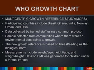 WHO GROWTH CHART
• MULTICENTRIC GROWTH REFERENCE STUDY(MGRS)-
• Participating countries include Brazil, Ghana, India, Norway,
Oman, and USA.
• Data collected by trained staff using a common protocol
• Sample selected from communities where there were no
environmental constraints to growth.
• The new growth reference is based on breastfeeding as the
biological norm.
• Measurements include weight/age, height/age, and
weight/height. Data on BMI was generated for children under
5 for the 1st time.
6
 