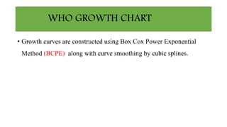 WHO GROWTH CHART
• Growth curves are constructed using Box Cox Power Exponential
Method (BCPE) along with curve smoothing by cubic splines.
 