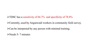 TDSC has a sensitivity of 66.7% and specificity of 78.8%
Currently, used by Anganwadi workers in community field survey.
Can be interpreted by any person with minimal training.
Needs 5- 7 minutes
 