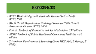 REFERENCES
• WHO. WHO child growth standards. Geneva(Switzerland):
WHO;2007
• World Health Organization. Training Course on Child Growth
Assessment. Geneva, WHO, 2008
• Park K. Textbook of Preventive and Social Medicine. 23rd edition
• AFMC Textbook of Public Health and Community Medicine – 1st
edition
• Trivandrum Developmental Screening Chart MKC Nair, B George, E
Philip
 