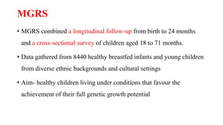 MGRS
• MGRS combined a longitudinal follow-up from birth to 24 months
and a cross-sectional survey of children aged 18 to 71 months.
• Data gathered from 8440 healthy breastfed infants and young children
from diverse ethnic backgrounds and cultural settings
• Aim- healthy children living under conditions that favour the
achievement of their full genetic growth potential
 
