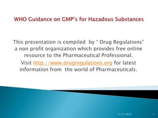 This presentation is compiled by “ Drug Regulations”
a non profit organization which provides free online
resource to the Pharmaceutical Professional.
Visit http://www.drugregulations.org for latest
information from the world of Pharmaceuticals.
15-11-2015 1
 