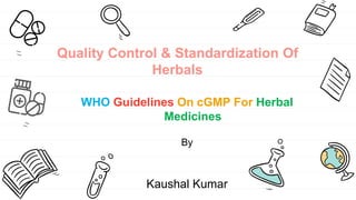 Quality Control & Standardization Of
Herbals
WHO Guidelines On cGMP For Herbal
Medicines
By
Kaushal Kumar
 