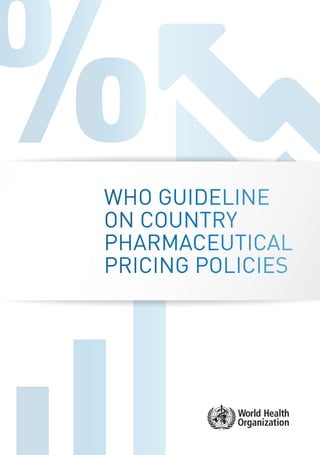 WHO GUIDELINE
ON COUNTRY
PHARMACEUTICAL
PRICING POLICIES
Department of Essential Medicines and Health Products
20 Avenue Appia
1211 Geneva 27
Switzerland
empinfo@who.int
ISBN 978 92 4 154903 5
Medicines account for 20–60% of health spending in low- and middle-income countries, compared with 18% in countries of the Organisation for
EconomicCo-operationandDevelopment.Upto90%ofthepopulationindevelopingcountriespurchasemedicinesthroughout-of-pocketpayments,
making medicines the largest family expenditure item after food. As a result, medicines, particularly those with higher costs, may be unaffordable
for large sections of the global population and are a major burden on government budgets. The Millennium Development Goals include the target:
“In cooperation with pharmaceutical companies, provide access to affordable, essential drugs in developing countries.”
Initiativestostimulateavailabilityandaccessthroughmanufacturinginnovations,procurementmechanisms,orsupplychainimprovementsrequire
management of pricing to have sustainable impact. The past ten years have seen the introduction of several initiatives at both global and regional
levelstosupportcountriesinmanagingpharmaceuticalprices.Despitesomeclearsuccesses,manycountriesarestillfailingtoimplementthepolicy
and programme changes needed to improve access to affordable medicines.
This guideline was developed to assist national policy-makers and other stakeholders in identifying and implementing policies to manage
pharmaceutical prices. Although the feasibility of these policies in countries of all income levels was considered, special consideration was given to
implementationneedsinlow-andmiddle-incomecountries,wherethepharmaceuticalsectormaybelessregulated.Referencestolow-andmiddle-
incomecountriesarethereforeintendedtohighlightspecificimplementationneedsanddonottoexcludetheappropriatenessforhigh-incomesettings.
WHOGUIDELINEONCOUNTRYPHARMACEUTICALPRICINGPOLICIES
v.2_15102_Cover Pricing Policies.indd 1 27/02/2015 17:48
 