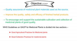 → Quality assurance of medicinal plant materials used as the source.
→ Improve the quality, safety and efficacy of finished herbal products.
→ To encourage and support the sustainable cultivation and collection of
medicinal plants of good quality.
WHO Guidelines on GACP for Medicinal Plants is divided into two sections –
► Good Agricultural Practices for Medicinal plants
► Good Collection Practices for medicinal plants
Objective Of GACP
 