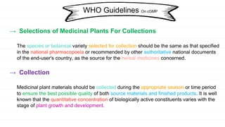 → Selections of Medicinal Plants For Collections
The species or botanical variety selected for collection should be the same as that specified
in the national pharmacopoeia or recommended by other authoritative national documents
of the end-user's country, as the source for the herbal medicines concerned.
→ Collection
Medicinal plant materials should be collected during the appropriate season or time period
to ensure the best possible quality of both source materials and finished products. It is well
known that the quantitative concentration of biologically active constituents varies with the
stage of plant growth and development.
WHO Guidelines On cGMP
 