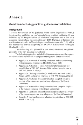 119
Annex 3
Goodmanufacturingpractices:guidelinesonvalidation
Background
The need for revision of the published World Health Organization (WHO)
Supplementary guidelines on good manufacturing practices: validation (1) was
identified by the Prequalification of Medicines Programme and a first draft
document was circulated for comment in early 2013. The focus, at that time, was
revision of the appendix on Non-sterile process validation (Appendix 7) (2), which
had been revised and was adopted by the ECSPP at its Forty-ninth meeting in
October 2014 (3).
The overarching text presented in this annex constitutes the general
principles of the new guidance onvalidation.
The following appendices included in this annex address specific aspects
of validation and are intended to complement the general text onvalidation:
■ Appendix 1. Validation of heating, ventilation and air-conditioning
systems (as cross-reference to TRS 1010, Annex 8 (4))
■ Appendix 2. Validation of water systems for pharmaceutical use
(as published in TRS 937, Annex 4, 2006 and as cross-reference to
TRS 970, Annex 2, 2012(5)
■ Appendix 3. Cleaning validation (as published in TRS and TRS 937,
Annex 4, 2006 and as cross-reference to TRS 970, Annex 2, 2012 (5)
■ Appendix 4. Analytical procedure validation (adopted, subject to
a review of the comments received by a subgroup of the Expert
Committee)
■ Appendix 5. Validation of computerized systems (adopted, subject
to the changes discussed by the Expert Committee)
■ Appendix 6. Guidelines on qualification (adopted, subject to a review
of the comments received by a subgroup of the Expert Committee)
■ Appendix 7. Non-sterile process validation (as published in TRS 992,
Annex 3, 2015 (3)).
 